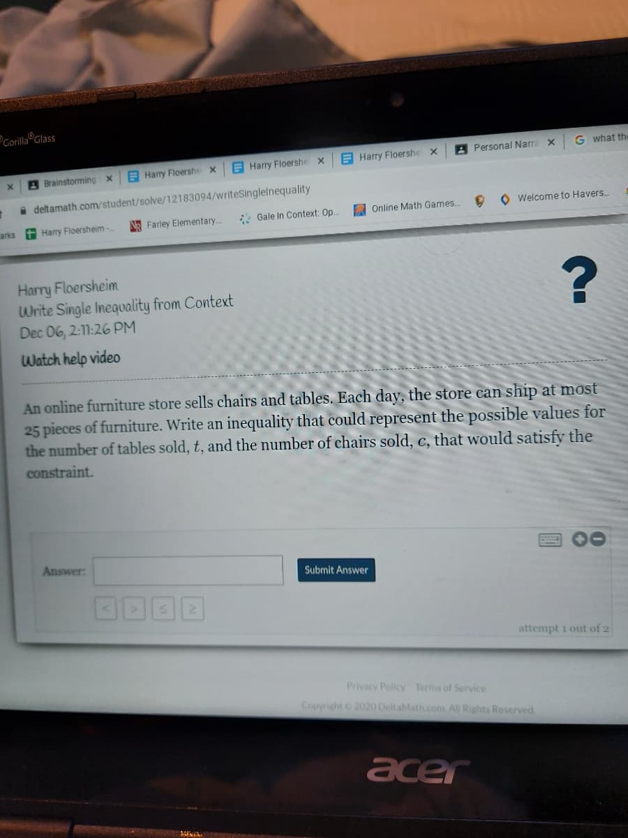 Gorilla Glass
A Personal Narra x
G what the
E Harry Floershe x
E Harry Floershe x
A Brainstorming x
E Harry Floershe x
i deltamath.com/student/solve/12183094/writeSinglelnequality
A Online Math Games..
O Welcome to Havers.
arks t Harry Floersheim -
N Farley Elementary..
* Gale In Context: Op.
Harry Floersheim
Write Single Inequality from Context
Dec 06, 2:11:26 PM
Watch help video
An online furniture store sells chairs and tables. Each day, the store can ship at most
25 pieces of furniture. Write an inequality that could represent the possible values for
the number of tables sold, t, and the number of chairs sold, c, that would satisfy the
constraint.
Answer:
Submit Answer
attempt 1 out of 2
Privacy Policy Terms of Service
Copyright 2020 DeltaMath.com. All Rights Reserved.
acer
