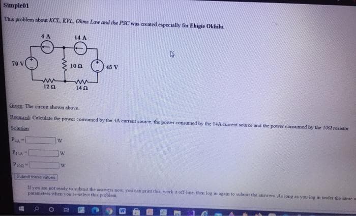 Simple01
This problem about KCL, KVL, Ohma Law and the PSC was created especially for Ehigie Okhilu.
4 A
14 A
70 V
3 100
45 V
120
140
Given: The circuit shown above
Required Calculate the power consumed by the 4A current source, the power consumed by the 14A current source and the power consumed by the 100 resistor.
Solution
PAA
W
Pron
Submit these values
1f you re not ready to ubmat the awers now, you can prit this, work it oftf lune, then log in again to subemat the answers As long as you ing in under the aanse u
parametets when you re-select this problem
