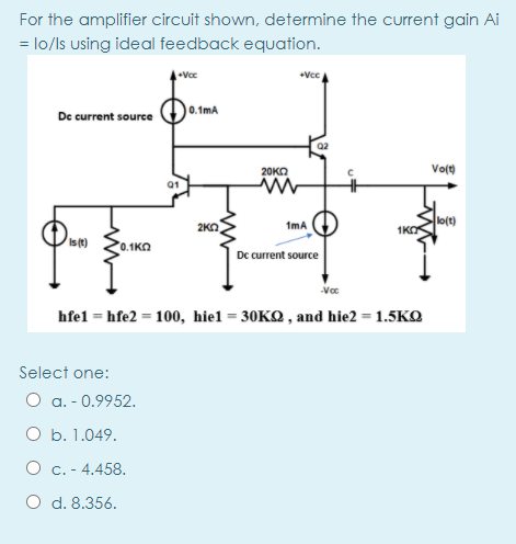 For the amplifier circuit shown, determine the current gain Ai
= lo/ls using ideal feedback equation.
+Vcc
0.1mA
De current source
Q2
Vo(t)
20KO
01
lo(t)
1KO
2KO
1mA
Ist)
0.1ΚΩ
Dc current source
hfel = hfe2 = 100, hiel = 30KQ , and hie2 = 1.5KQ
Select one:
O a. - 0.9952.
O b. 1.049.
O c. - 4.458.
O d. 8.356.
