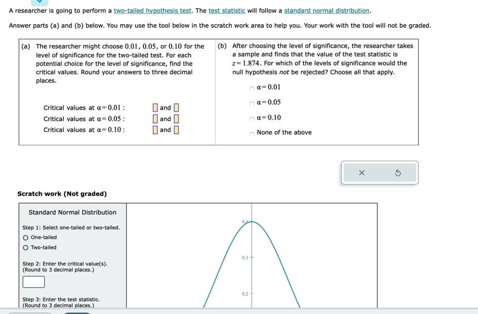 A researcher is going to perform a two-tailed hypothesis test. The test statistic will follow a standard normal distribution.
Answer parts (a) and (b) below. You may use the tool below in the scratch work area to help you. Your work with the tool will not be graded.
(a) The researcher might choose 0.01, 0.05, or 0.10 for the
level of significance for the two-tailed test. For each
potential choice for the level of significance, find the
critical values. Round your answers to three decimal
places.
Critical values at a = 0.01:
Critical values at a = 0.05:
Critical values at a = 0.10:
Scratch work (Not graded)
Standard Normal Distribution
Step 1: Select one-tailed or two-tailed.
O One-tailed
OTwo-tailed
Step 2: Enter the critical value(s).
(Round to 3 decimal places.)
Step 3: Enter the test statistic.
(Round to 3 decimal places.)
and
0 and
and
(b) After choosing the level of significance, the researcher takes
a sample and finds that the value of the test statistic is
z= 1.874. For which of the levels of significance would the
null hypothesis not be rejected? Choose all that apply.
nα=0.01
α=0.05
na=0.10
0.3+
0.2-
None of the above
X