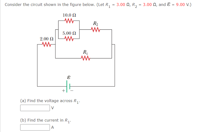 Consider the circuit shown in the figure below. (Let R,
3.00 Ω, R,
3.00 0, and E = 9.00 V.)
10.0 N
R2
5.00 N
2.00 N
R
(a) Find the voltage across R,.
V
(b) Find the current in R,.
A
