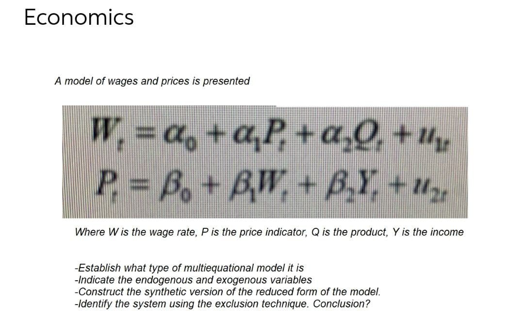 Economics
A model of wages and prices is presented
W, = a, +a,P, + a¸Q̟ + H,
P = Bo+ BW,
,+B,Y, +u
Where W is the wage rate, P is the price indicator, Q is the product, Y is the income
-Establish what type of multiequational model it is
-Indicate the endogenous and exogenous variables
-Construct the synthetic version of the reduced form of the model.
-Identify the system using the exclusion technique. Conclusion?
