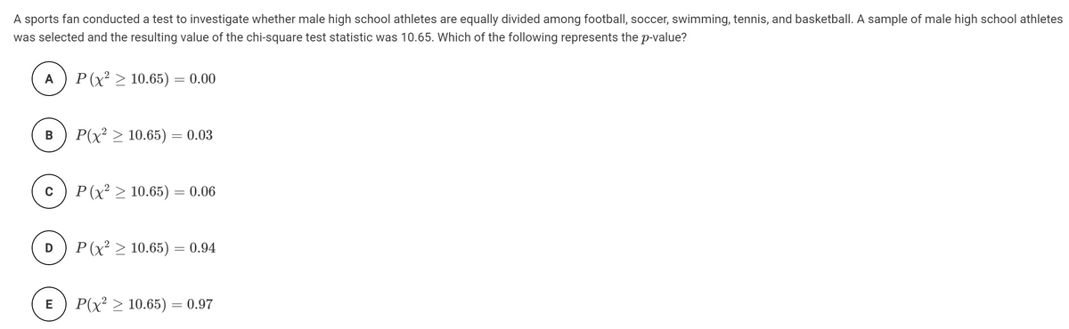 A sports fan conducted a test to investigate whether male high school athletes are equally divided among football, soccer, swimming, tennis, and basketball. A sample of male high school athletes
was selected and the resulting value of the chi-square test statistic was 10.65. Which of the following represents the p-value?
A
P (x > 10.65) = 0.00
В
P(x² > 10.65) = 0.03
P (x > 10.65) = 0.06
D
P (x² > 10.65) = 0.94
E
P(x? > 10.65) = 0.97
