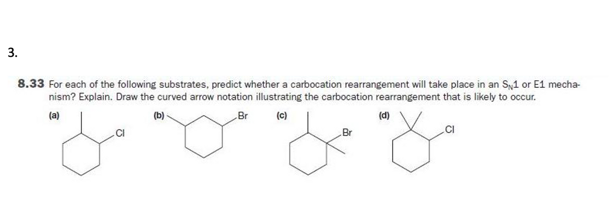3.
8.33 For each of the following substrates, predict whether a carbocation rearrangement will take place in an S1 or E1 mecha-
nism? Explain. Draw the curved arrow notation illustrating the carbocation rearrangement that is likely to occur.
(a)
(b)
Br
(c)
(d)
Br
CI
