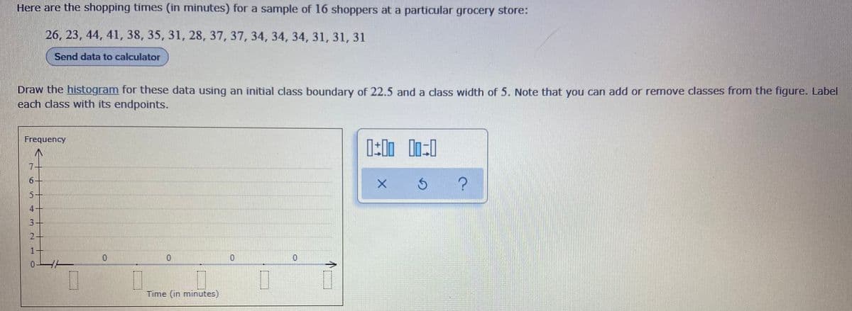 Here are the shopping times (in minutes) for a sample of 16 shoppers at a particular grocery store:
26, 23, 44, 41, 38, 35, 31, 28, 37, 37, 34, 34, 34, 31, 31, 31
Send data to calculator
Draw the histogram for these data using an initial class boundary of 22.5 and a class width of 5. Note that you can add or remove classes from the figure. Label
each class with its endpoints.
Frequency
7.
6-
5+
4
2-
1
Time (in minutes)
