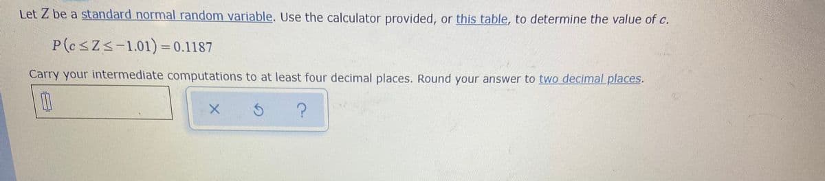 Let Z be a standard normal random variable. Use the calculator provided, or this table, to determine the value of c.
P(csZs-1.01) = 0.1187
Carry your intermediate computations to at least four decimal places. Round your answer to two decimal places.
