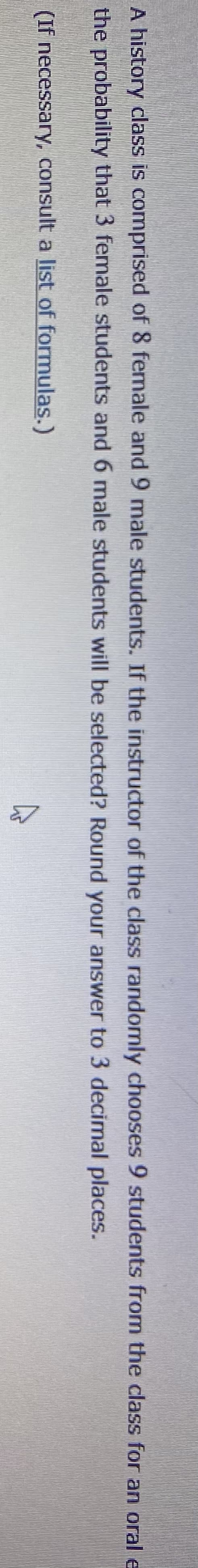 A history class is comprised of 8 female and 9 male students. If the instructor of the class randomly chooses 9 students from the class for an oral e
the probability that 3 female students and 6 male students will be selected? Round your answer to 3 decimal places.
(If necessary, consult a list of formulas.)
