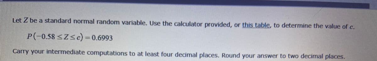 Let Z be a standard normal random variable. Use the calculator provided, or this table, to determine the value of c.
P(-0.58 <Z<c) =0.6993
Carry your intermediate computations to at least four decimal places. Round your answer to two decimal places.
