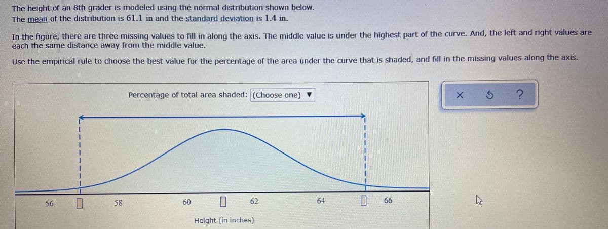 The height of an 8th grader is modeled using the normal distribution shown below.
The mean of the distribution is 61.1 in and the standard deviation is 1.4 in.
In the figure, there are three missing values to fill in along the axis. The middle value is under the highest part of the curve. And, the left and right values are
each the same distance away from the middle value.
Use the empirical rule to choose the best value for the percentage of the area under the curve that is shaded, and fill in the missing values along the axis.
Percentage of total area shaded: (Choose one)
56
58
60
62
64
66
Height (in inches)

