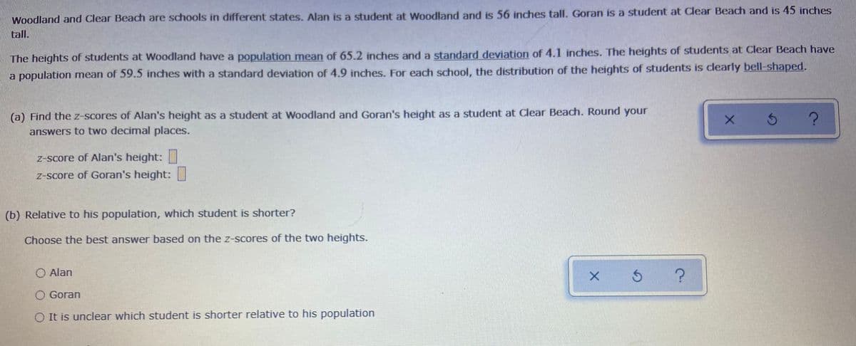 Woodland and Clear Beach are schools in different states. Alan is a student at Woodland and is 56 inches tall. Goran is a student at Clear Beach and is 45 inches
tall.
The heights of students at Woodland have a population mean of 65.2 inches and a standard deviation of 4.1 inches. The heights of students at Clear Beach have
a population mean of 59.5 inches with a standard deviation of 4.9 inches. For each school, the distribution of the heights of students is clearly bell-shaped.
(a) Find the z-scores of Alan's height as a student at Woodland and Goran's height as a student at Clear Beach. Round your
answers to two decimal places.
Z-score of Alan's height:
Z-score of Goran's height:
(b) Relative to his population, which student is shorter?
Choose the best answer based on the z-scores of the two heights.
O Alan
O Goran
O It is unclear which student is shorter relative to his population
