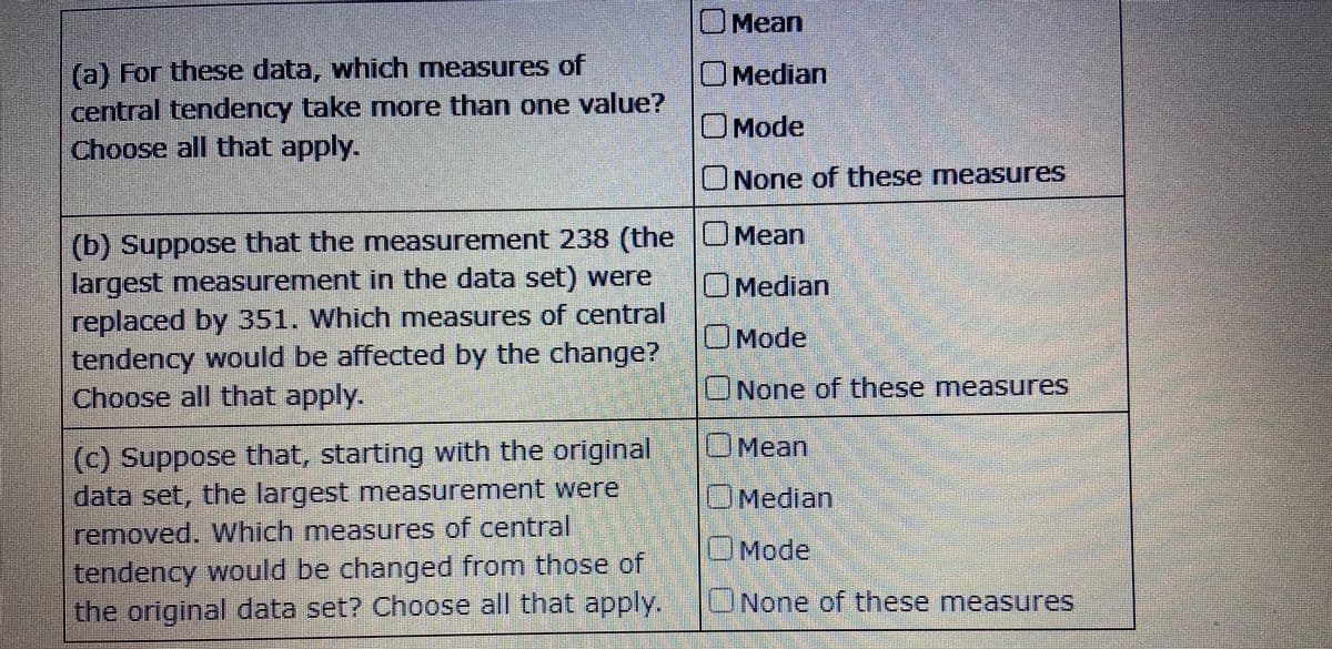 OMean
(a) For these data, which measures of
central tendency take more than one value?
Choose all that apply.
OMedian
OMode
UNone of these measures
(b) Suppose that the measurement 238 (the |U Mean
largest measurement in the data set) were
replaced by 351. Which measures of central
tendency would be affected by the change?
Choose all that apply.
OMedian
OMode
CNone of these measures
OMean
(c) Suppose that, starting with the original
data set, the largest measurement were
OMedian
removed. Which measures of central
UMode
tendency would be changed from those of
the original data set? Choose all that apply.
UNone of these measures
