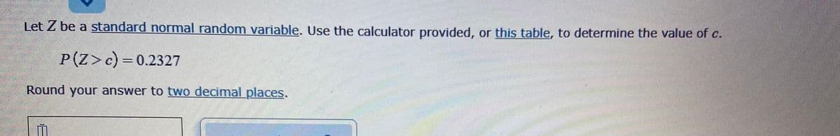 Let Z be a standard normal random variable. Use the calculator provided, or this table, to determine the value of c.
P(Z>c)=0.2327
సెడం్ టడ్రడడడడర్
Round your answer to two decimal places.
से
