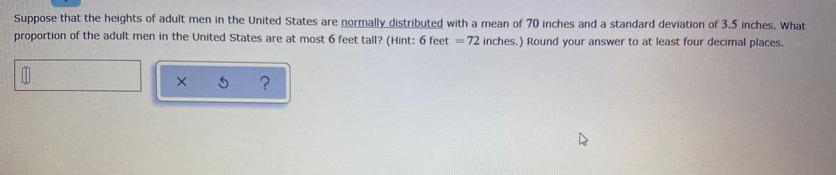 Suppose that the heights of adult men in the United States are normally distributed with a mean of 70 inches and a standard deviation of 3.5 inches. What
proportion of the adult men in the United States are at most 6 feet tall? (Hint: 6 feet
72 inches.) Round your answer to at least four decimal places.
