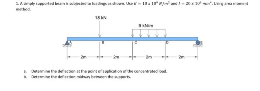 1. A simply supported beam is subjected to loadings as shown. Use E = 10 x 10° N/m2 and I = 20 x 106 mm*. Using area moment
method,
18 kN
9 kN/m
2m
2m
2m
2m
Determine the deflection at the point of application of the concentrated load.
b. Determine the deflection midway between the supports.
a.
