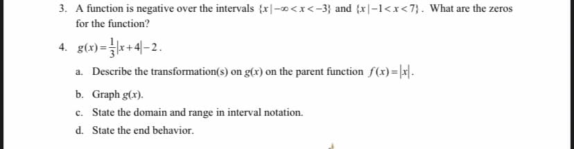 3. A function is negative over the intervals {x|-0<x<-3} and {x|-1<x<7}. What are the zeros
for the function?
4. g(x) =*+4-2.
a. Describe the transformation(s) on g(x) on the parent function f(x)=|x|.
b. Graph g(x).
c. State the domain and range in interval notation.
d. State the end behavior.
