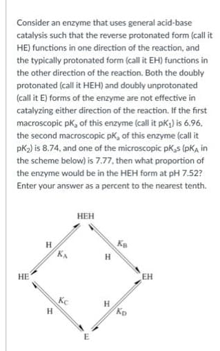 Consider an enzyme that uses general acid-base
catalysis such that the reverse protonated form (call it
HE) functions in one direction of the reaction, and
the typically protonated form (call it EH) functions in
the other direction of the reaction. Both the doubly
protonated (call it HEH) and doubly unprotonated
(call it E) forms of the enzyme are not effective in
catalyzing either direction of the reaction. If the first
macroscopic pk, of this enzyme (call it pK1) is 6.96,
the second macroscopic pK, of this enzyme (call it
pK2) is 8.74, and one of the microscopic pK,s (pKA in
the scheme below) is 7.77, then what proportion of
the enzyme would be in the HEH form at pH 7.52?
Enter your answer as a percent to the nearest tenth.
НЕН
KB
H
EH
НЕ
Kc
H
