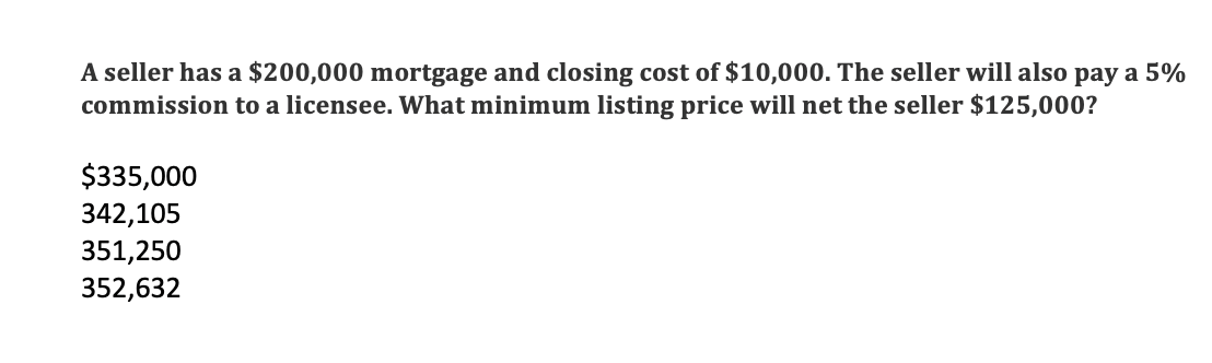 A seller has a $200,000 mortgage and closing cost of $10,000. The seller will also pay a 5%
commission to a licensee. What minimum listing price will net the seller $125,000?
$335,000
342,105
351,250
352,632
