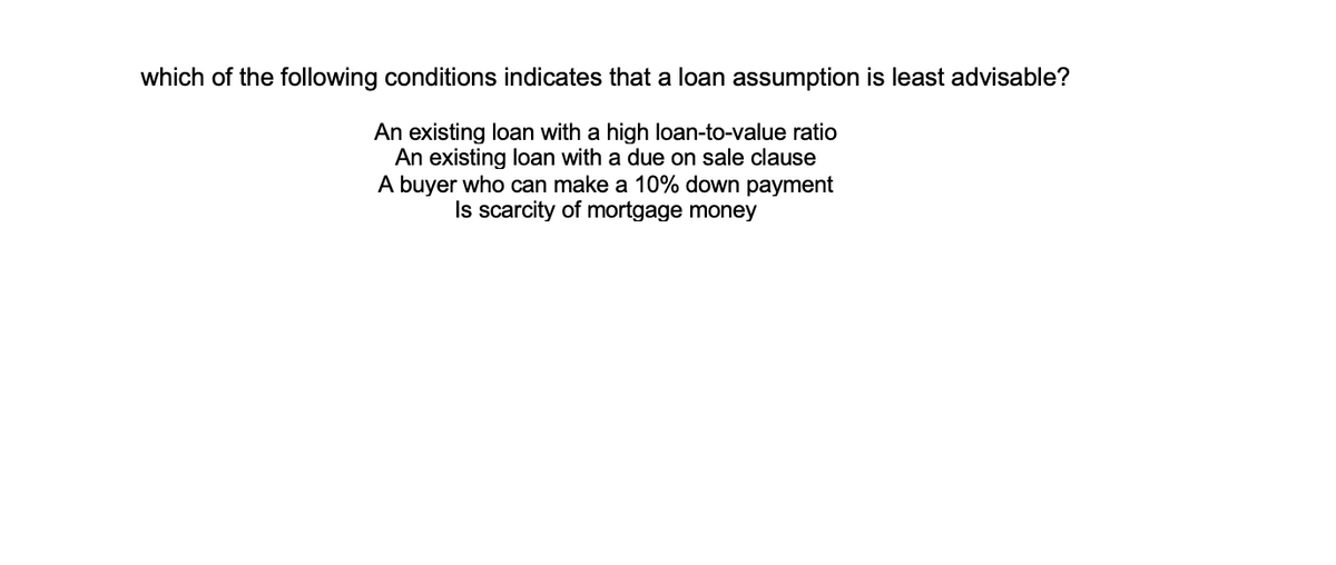 which of the following conditions indicates that a loan assumption is least advisable?
An existing loan with a high loan-to-value ratio
An existing loan with a due on sale clause
A buyer who can make a 10% down payment
Is scarcity of mortgage money
