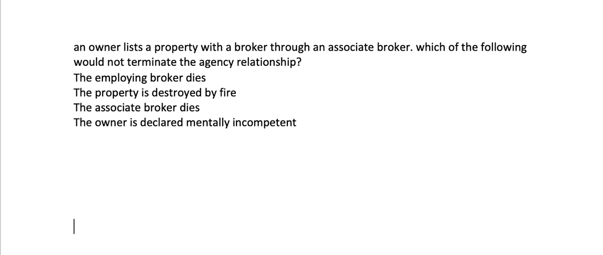 an owner lists a property with a broker through an associate broker. which of the following
would not terminate the agency relationship?
The employing broker dies
The property is destroyed by fire
The associate broker dies
The owner is declared mentally incompetent
