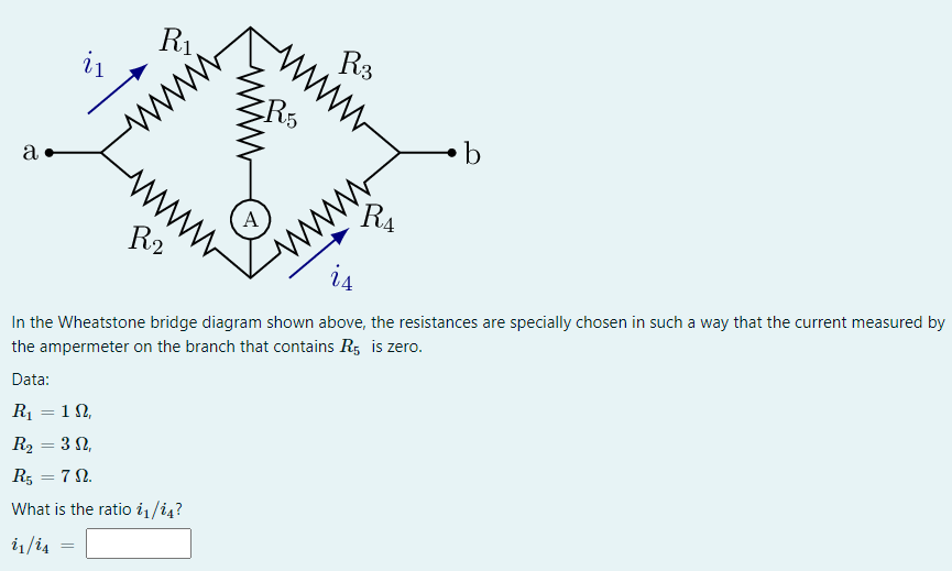 R1.
i1
ww
R3
ww
a
b
A
`R4
R2
ww
In the Wheatstone bridge diagram shown above, the resistances are specially chosen in such a way that the current measured by
the ampermeter on the branch that contains R5 is zero.
Data:
R = 1N,
R2 = 3 N,
%3D
R5 = 7 N.
What is the ratio i1/i4?
i1/i4
