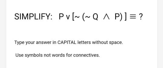 SIMPLIFY: Pv [ (~ Q ^ P)] = ?
Type your answer in CAPITAL letters without space.
Use symbols not words for connectives.

