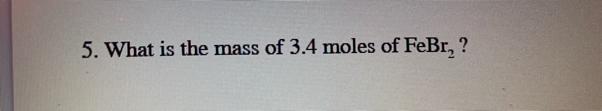5. What is the mass of 3.4 moles of FeBr, ?
