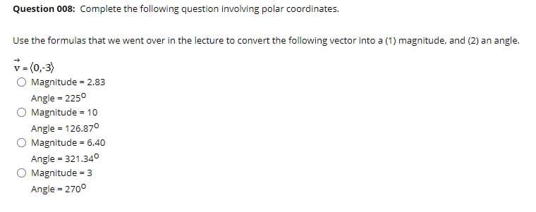 Question 008: Complete the following question involving polar coordinates.
Use the formulas that we went over in the lecture to convert the following vector into a (1) magnitude, and (2) an angle.
v (0,3)
O Magnitude = 2.83
V =
Angle = 2250
O Magnitude = 10
Angle = 126.870
O Magnitude = 6.40
Angle = 321.340
O Magnitude = 3
Angle = 2700
