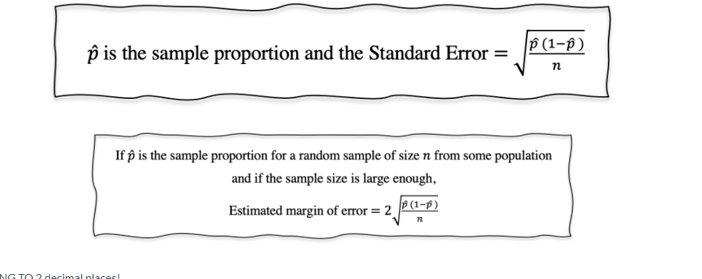 P (1–p )
p is the sample proportion and the Standard Error =
n
If p is the sample proportion for a random sample of size n from some population
and if the sample size is large enough,
Estimated margin of error = 2
P (1-p)
NG TO ? decimal places!
