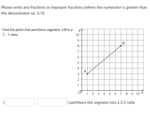 Please write any fractions as improper fractions (where the numerator is greater than
the denominator ex. 5/3)
Find the point that partitions segment AB in a
2: 1 ratio.
yf
10
6.
8.
6.
A
3.
1
i 2 3 4 5 6 i 8 9 10 X
) partitions the segment into a 2:1 ratio
4.
