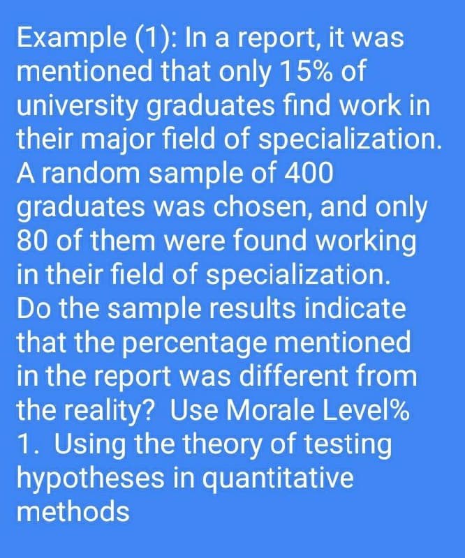Example (1): In a report, it was
mentioned that only 15% of
university graduates find work in
their major field of specialization.
A random sample of 400
graduates was chosen, and only
80 of them were found working
in their field of specialization.
Do the sample results indicate
that the percentage mentioned
in the report was different from
the reality? Use Morale Level%
1. Using the theory of testing
hypotheses in quantitative
methods
