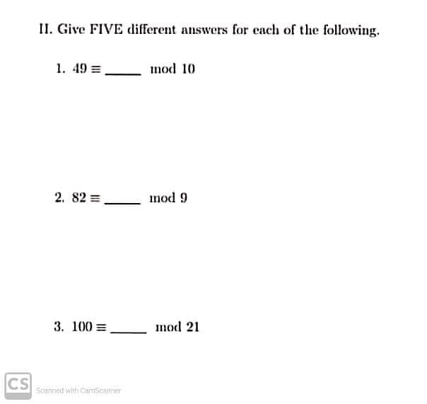II. Give FIVE different answers for cach of the following.
1. 49 =
mod 10
2. 82 =
mod 9
3. 100 =
mod 21
CS
Scanned with CamScanner
