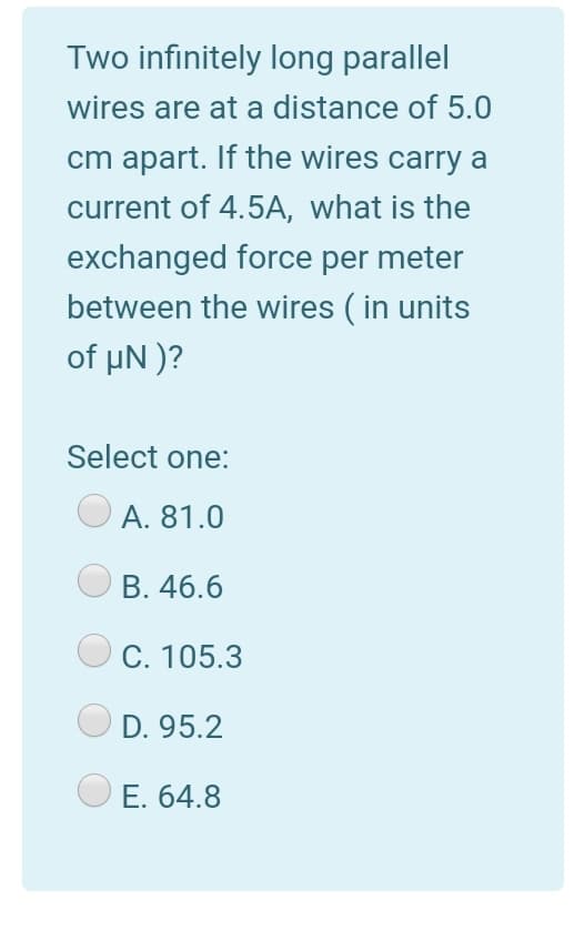 Two infinitely long parallel
wires are at a distance of 5.0
cm apart. If the wires carry a
current of 4.5A, what is the
exchanged force per meter
between the wires ( in units
of uN )?
Select one:
A. 81.0
B. 46.6
C. 105.3
D. 95.2
E. 64.8

