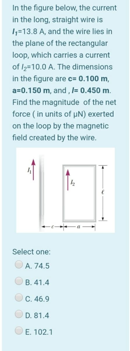 In the figure below, the current
in the long, straight wire is
1=13.8 A, and the wire lies in
the plane of the rectangular
loop, which carries a current
of I2=10.0 A. The dimensions
in the figure are c= 0.100 m,
a=0.150 m, and , l= 0.450 m.
Find the magnitude of the net
force ( in units of µN) exerted
on the loop by the magnetic
field created by the wire.
a
Select one:
A. 74.5
B. 41.4
C. 46.9
D. 81.4
O E. 102.1
