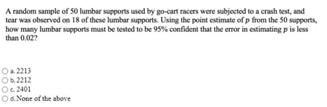A random sample of 50 lumbar supports used by go-cart racers were subjected to a crash test, and
tear was observed on 18 of these lumbar supports. Using the point estimate of p from the 50 supports,
how many lumbar supports must be tested to be 95% confident that the error in estimating p is less
than 0.02?
O a. 2213
O b. 2212
O. 2401
O d. None of the above
