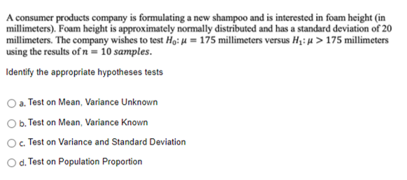 A consumer products company is formulating a new shampoo and is interested in foam height (in
millimeters). Foam height is approximately normally distributed and has a standard deviation of 20
millimeters. The company wishes to test Ho: µ = 175 millimeters versus H;: µ > 175 millimeters
using the results of n = 10 samples.
Identify the appropriate hypotheses tests
a. Test on Mean, Variance Unknown
O b. Test on Mean, Variance Known
O. Test on Variance and Standard Deviation
O d. Test on Population Proportion
