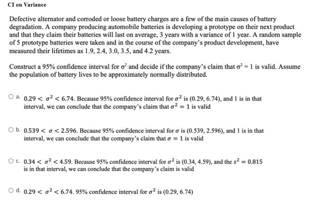 CI on Variance
Defective alternator and corroded or loose battery charges are a few of the main causes of battery
degradation. A company producing automobile batteries is developing a prototype on their next product
and that they claim their batteries will last on average, 3 years with a variance of 1 year. A random sample
of 5 prototype batteries were taken and in the course of the company's product development, have
measured their lifetimes as 1.9, 2.4, 3.0, 3.5, and 4.2 years.
Construct a 95% confidence interval for o' and decide if the company's claim that o = 1 is valid. Assume
the population of battery lives to be approximately normally distributed.
O a. 0.29 < o? < 6.74. Because 95% confidence interval for o? is (0.29, 6.74), and 1 is in that
interval, we can conclude that the company's claim that o? = 1 is valid
O b. 0.539 < o < 2.596. Because 95% confidence interval for o is (0.539, 2.596), and 1 is in that
interval, we can conclude that the company's claim that o = 1 is valid
O. 0.34 < a? < 4.59. Because 95% confidence interval for o? is (0.34, 4.59), and the s² = 0.815
is in that interval, we can conclude that the company's claim is valid
O d. 0.29 < a? < 6.74. 95% confidence interval for o? is (0.29, 6.74)
