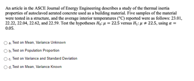 An article in the ASCE Journal of Energy Engineering describes a study of the thermal inertia
properties of autoclaved aerated concrete used as a building material. Five samples of the material
were tested in a structure, and the average interior temperatures (°C) reported were as follows: 23.01,
22.22, 22.04, 22.62, and 22.59. Test the hypotheses Ho: µ = 22.5 versus H;: µ # 22.5, using a =
0.05.
a. Test on Mean, Variance Unknown
O b. Test on Population Proportion
O. Test on Variance and Standard Deviation
O d. Test on Mean, Variance Known
