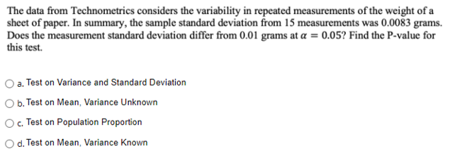 The data from Technometrics considers the variability in repeated measurements of the weight of a
sheet of paper. In summary, the sample standard deviation from 15 measurements was 0.0083 grams.
Does the measurement standard deviation differ from 0.01 grams at a = 0.05? Find the P-value for
this test.
O a. Test on Variance and Standard Deviation
O b. Test on Mean, Variance Unknown
O. Test on Population Proportion
d. Test on Mean, Variance Known
