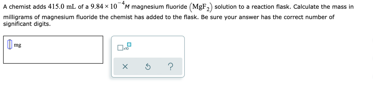 - 4
A chemist adds 415.0 mL of a 9.84 x 10 "M magnesium fluoride (MgF,) solution to a reaction flask. Calculate the mass in
milligrams of magnesium fluoride the chemist has added to the flask. Be sure your answer has the correct number of
significant digits.
mg
x10
