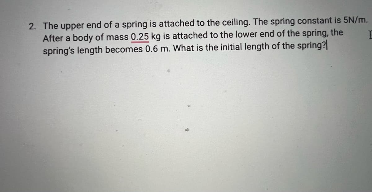 2. The upper end of a spring is attached to the ceiling. The spring constant is 5N/m.
After a body of mass 0.25 kg is attached to the lower end of the spring, the
spring's length becomes 0.6 m. What is the initial length of the spring?
