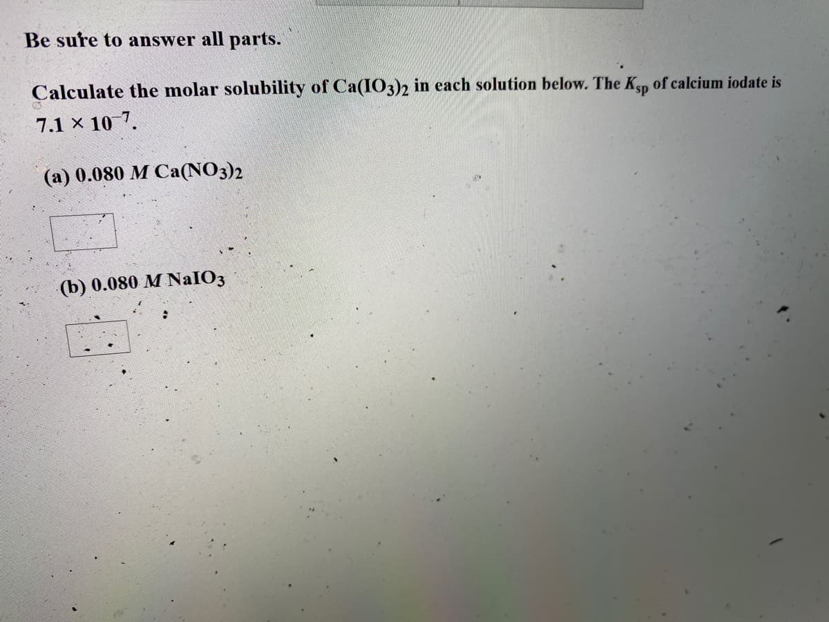 Be sure to answer all parts.
Calculate the molar solubility of Ca(IO3)2 in each solution below. The Ksp of calcium iodate is
7.1 x 10 7.
(a) 0.080 M Ca(NO3)2
(b) 0.080 M NaIO3
