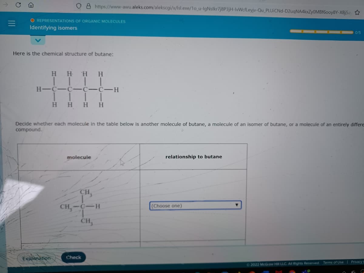 8 https://www-awu.aleks.com/alekscgi/x/Isl.exe/1o_u-lgNslkr7j8P3jH-lWcfLeyjv-Qu_PLUICN -D2uqNA4kxZyOMBf60oy8Y-XBj5ay
O REPRESENTATIONS OF ORGANIC MOLECULES
Identifying isomers
0/5
Here is the chemical structure of butane:
H HH
H.
H-C-C-C-C -H
H HH
H
Decide whether each molecule in the table below is another molecule of butane, a molecule of an isomer of butane, or a molecule of an entirely differe
compound.
molecule
relationship to butane
CH
CH,-C-H
(Choose one)
CH,
Explanation
Check
2022 McGraw Hill LLC. All Rights Reserved. Terms of Use | Privacy C
II
