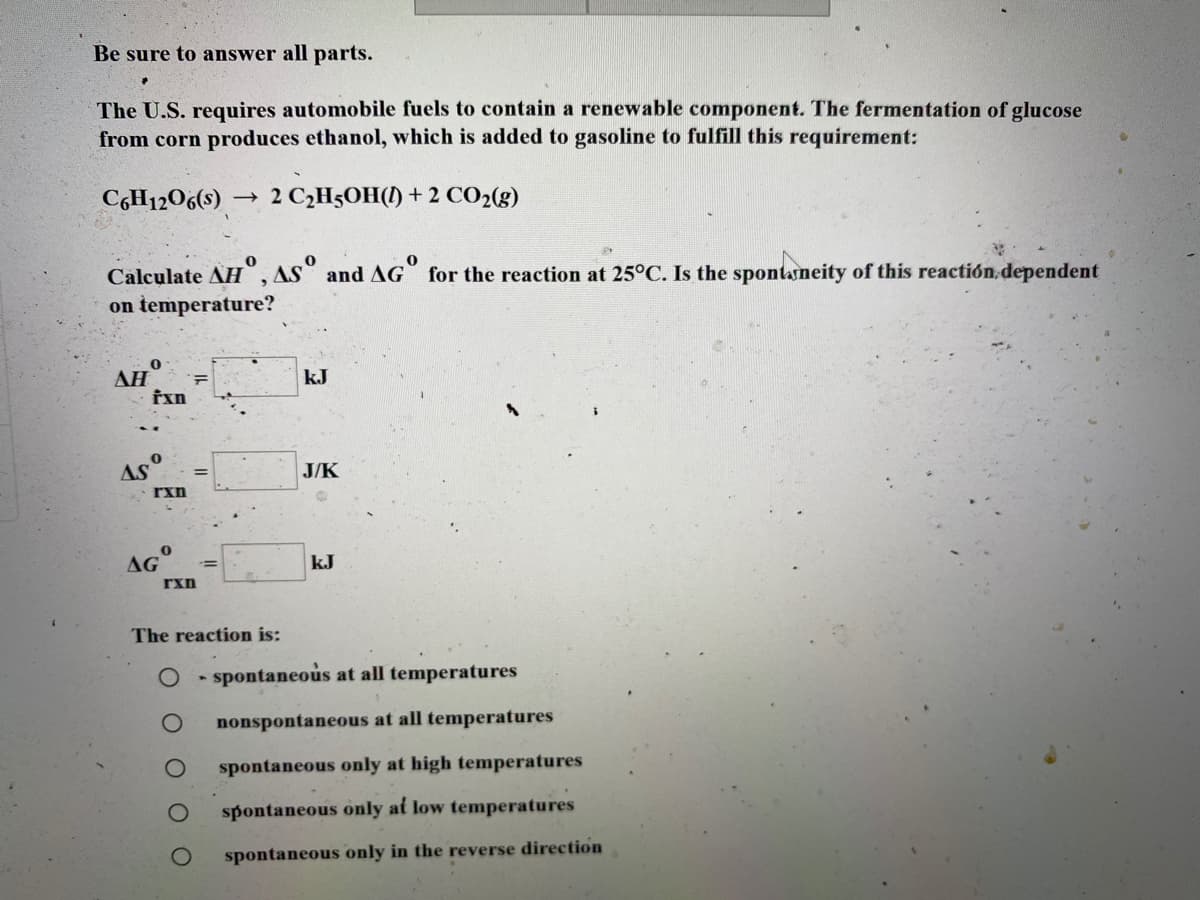 Be sure to answer all parts.
The U.S. requires automobile fuels to contain a renewable component. The fermentation of glucose
from corn produces ethanol, which is added to gasoline to fulfill this requirement:
C,H1206(s)
2 C,H5OH() + 2 CO2(g)
Calculate AH", AS° and AG for the reaction at 25°C. Is the spontasneity of this reactión dependent
on temperature?
AH
kJ
AS
J/K
AG
kJ
rxn
The reaction is:
spontaneous at all temperatures
nonspontaneous at all temperatures
spontaneous only at high temperatures
spontaneous only at low temperatures
spontaneous only in the reverse direction
