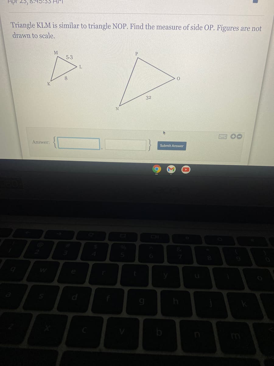 Triangle KLM is similar to triangle NOP. Find the measure of side OP. Figures are not
drawn to scale.
P
5.3
8
32
Answer:
Submit Answer
4.
