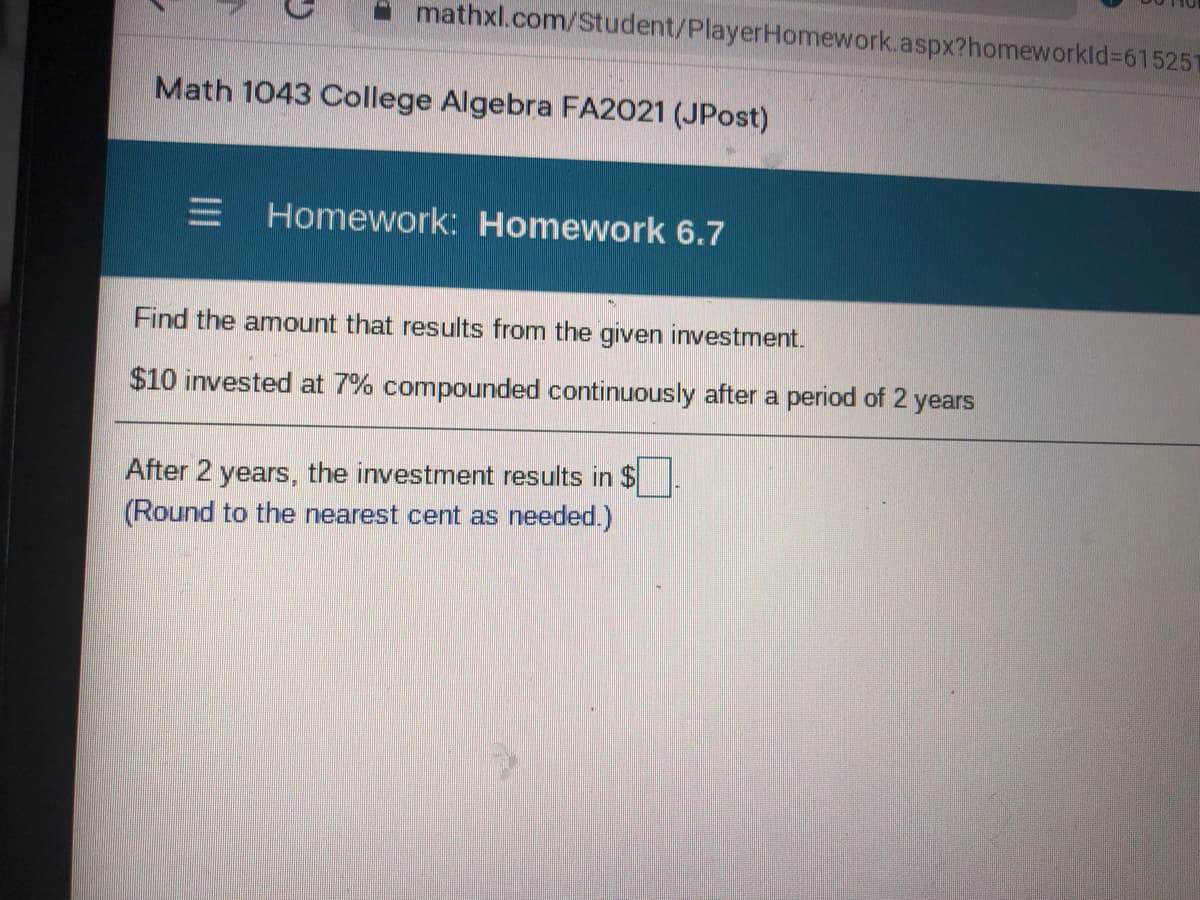 mathxl.com/Student/PlayerHomework.aspx?homeworkld%3D615251
Math 1043 College Algebra FA2021 (JPost)
Homework: Homework 6.7
Find the amount that results from the given investment.
$10 invested at 7% compounded continuously after a period of 2 years
After 2 years, the investment results in $
(Round to the nearest cent as needed.)
