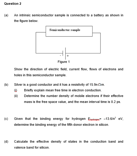 Question 2
(a)
An intrinsic semiconductor sample is connected to a battery as shown in
the figure below.
Semiconductor sample
Figure 1
Show the direction of electric field, current flow, flows of electrons and
holes in this semiconductor sample.
(b)
Silver is a good conductor and it has a resistivity of 15.9n Qm.
Briefly explain mean free time in electron conduction.
(ii)
Determine the number density of mobile electrons if their effective
mass is the free space value, and the mean interval time is 0.2 ps.
(c)
Given that the binding energy for hydrogen Eustoges- -13.6/n ev,
determine the binding energy of the fifth donor electron in silicon.
(d)
Calculate the effective density of states in the conduction band and
valence band for silicon.
