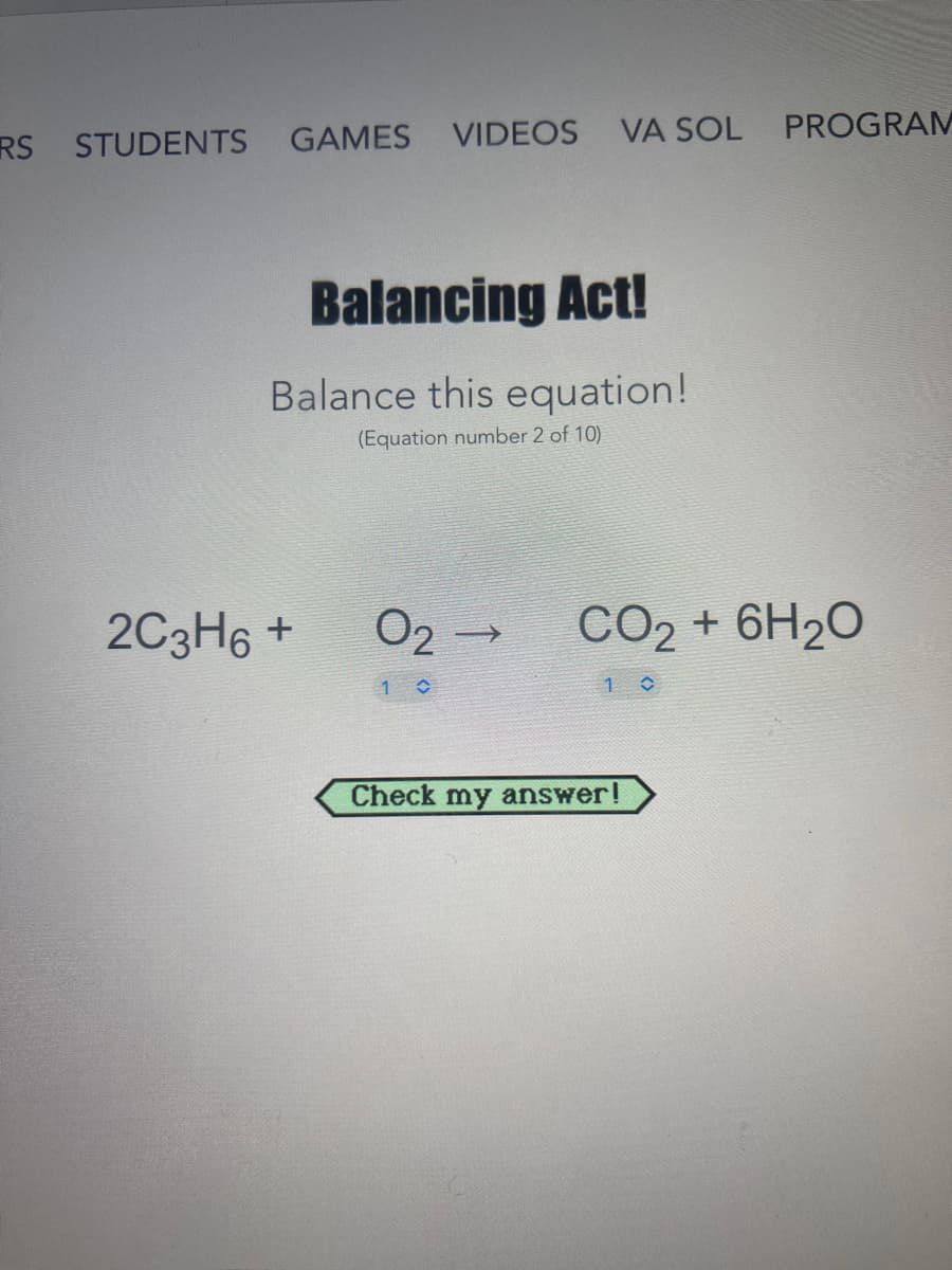 RS STUDENTS
GAMES VIDEOS VA SOL
PROGRAM
Balancing Act!
Balance this equation!
(Equation number 2 of 10)
2C3H6 +
CO2 + 6H20
Check my answer!
