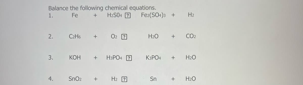 Balance the following chemical equations.
H2S04 ?
1.
Fe
Fe2(SO4)3 +
H2
2.
C2H6
+
O2 2
H2O
CO2
3.
КОН
H3PO4 ?
K3PO4
H2O
4.
SnO2
H2 ?
Sn
H2O
+
