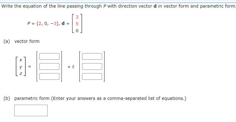 Write the equation of the line passing through P with direction vector d in vector form and parametric form.
P = (2, 0, -3), d =
(a) vector form
[:]-
=
y
+t
3
000
(b) parametric form (Enter your answers as a comma-separated list of equations.)