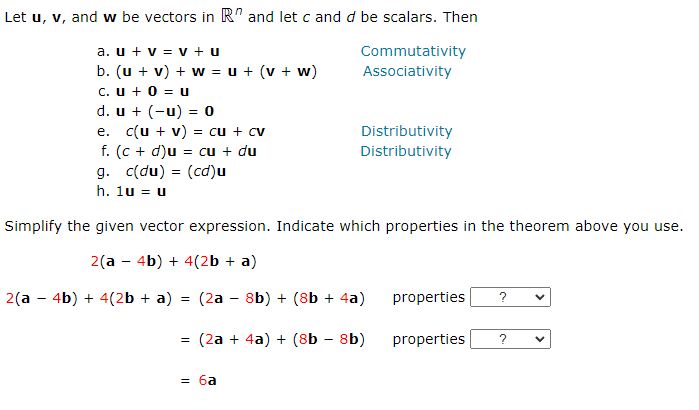 Let u, v, and w be vectors in R and let c and d be scalars. Then
Commutativity
Associativity
a. u + v = v +u
b. (u + v) + w = u + (v + w)
C. u + 0 = U
d. u + (-u) = 0
e. c(u + v) = cu + cv
f. (c + d)u = cu + du
g. c(du) = (cd) u
h. 1u = u
Distributivity
Distributivity
Simplify the given vector expression. Indicate which properties in the theorem above you use.
2(a - 4b) + 4(2b + a)
2(a 4b) + 4(2b + a) = (2a - 8b) + (8b + 4a)
= (2a + 4a) + (8b - 8b)
= 6a
properties ?
properties
?